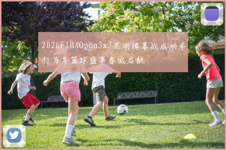 2026FIBAOpen3x3昆明揭幕战成功举行马年篮球盛事春城启航