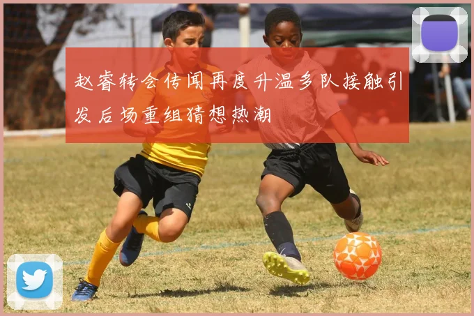 赵睿转会传闻再度升温多队接触引发后场重组猜想热潮