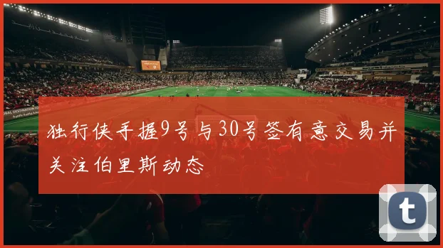 独行侠手握9号与30号签有意交易并关注伯里斯动态