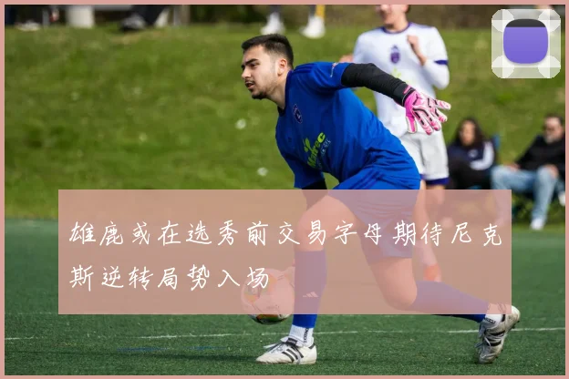 雄鹿或在选秀前交易字母期待尼克斯逆转局势入场