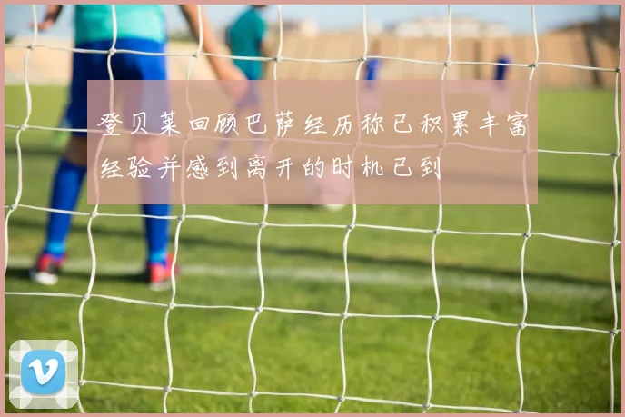 登贝莱回顾巴萨经历称已积累丰富经验并感到离开的时机已到