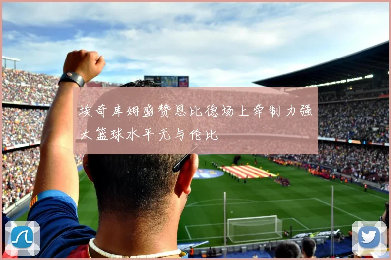 埃奇库姆盛赞恩比德场上牵制力强大篮球水平无与伦比