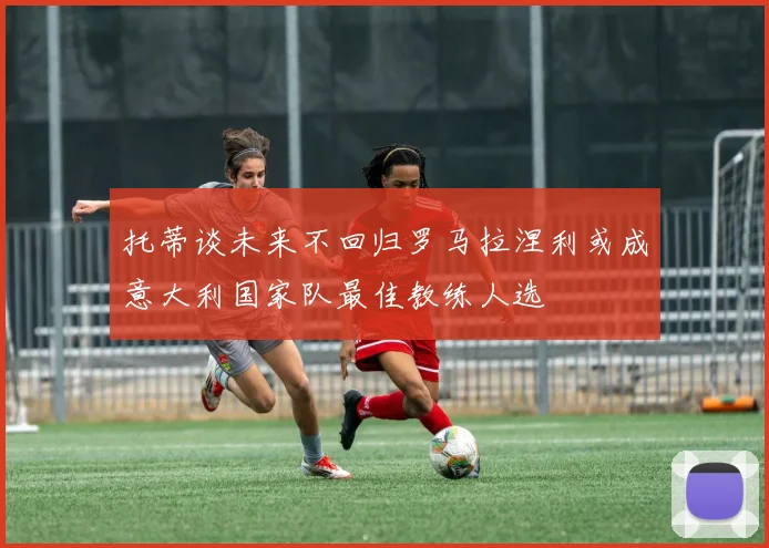 托蒂谈未来不回归罗马拉涅利或成意大利国家队最佳教练人选