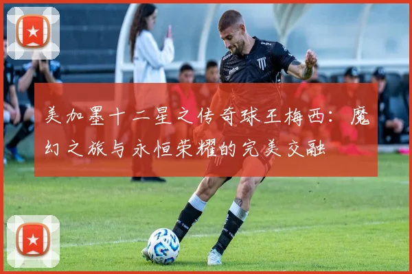 美加墨十二星之传奇球王梅西：魔幻之旅与永恒荣耀的完美交融
