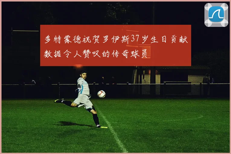 多特蒙德祝贺罗伊斯37岁生日贡献数据令人赞叹的传奇球员