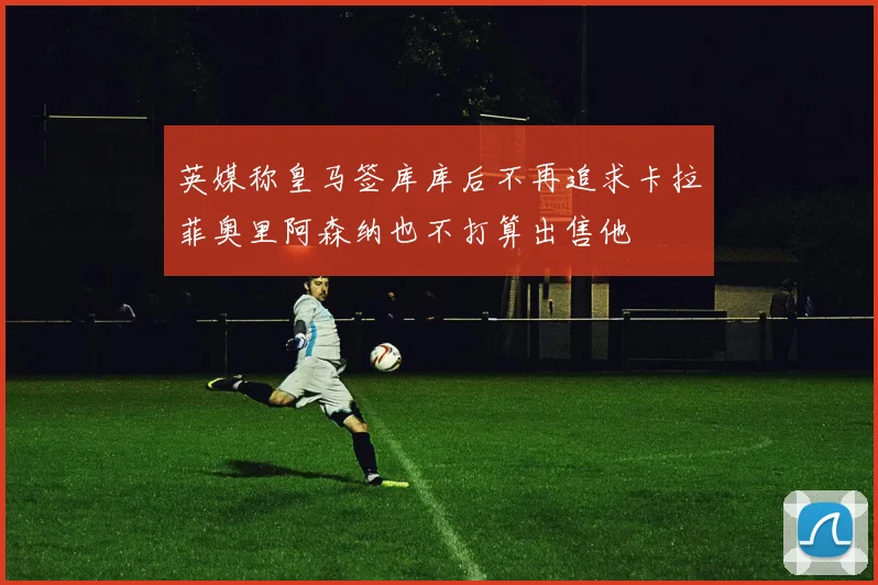 英媒称皇马签库库后不再追求卡拉菲奥里阿森纳也不打算出售他