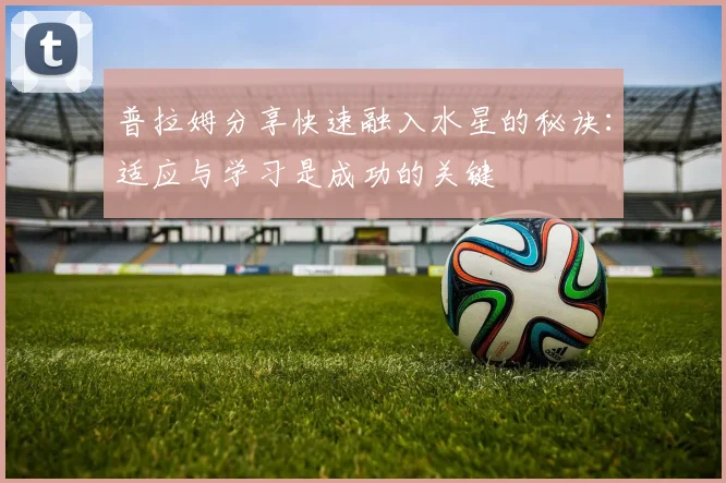 普拉姆分享快速融入水星的秘诀：适应与学习是成功的关键
