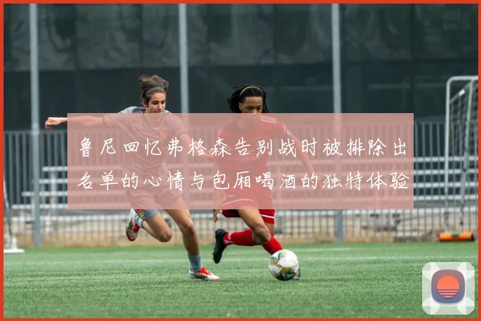 鲁尼回忆弗格森告别战时被排除出名单的心情与包厢喝酒的独特体验