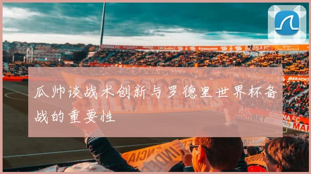 瓜帅谈战术创新与罗德里世界杯备战的重要性