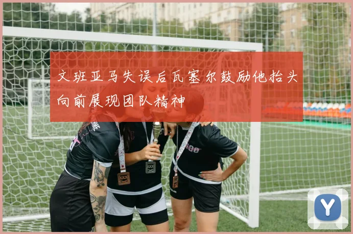 文班亚马失误后瓦塞尔鼓励他抬头向前展现团队精神