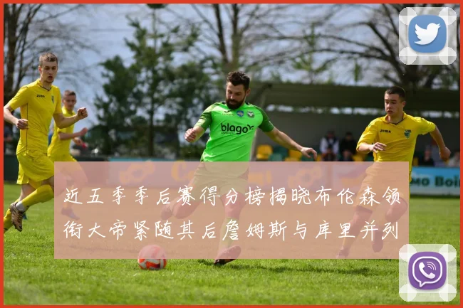 近五季季后赛得分榜揭晓布伦森领衔大帝紧随其后詹姆斯与库里并列第四