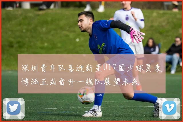 深圳青年队喜迎新星U17国少球员袁博涵正式晋升一线队展望未来