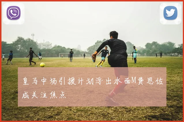 皇马中场引援计划浮出水面M费恩佐成关注焦点