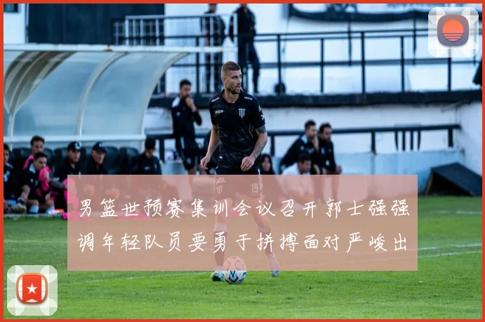 男篮世预赛集训会议召开郭士强强调年轻队员要勇于拼搏面对严峻出线形势