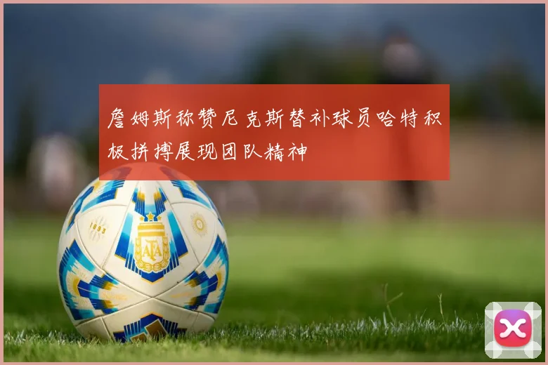 詹姆斯称赞尼克斯替补球员哈特积极拼搏展现团队精神